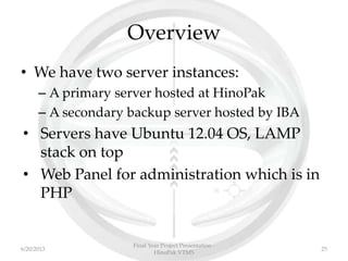 Overview
• We have two server instances:
– A primary server hosted at HinoPak
– A secondary backup server hosted by IBA
• Servers have Ubuntu 12.04 OS, LAMP
stack on top
• Web Panel for administration which is in
PHP
Final Year Project Presentation -
HinoPak VTMS
256/20/2013
 