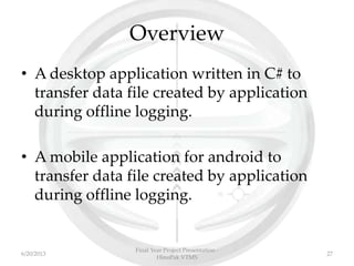 Overview
• A desktop application written in C# to
transfer data file created by application
during offline logging.
• A mobile application for android to
transfer data file created by application
during offline logging.
6/20/2013
Final Year Project Presentation -
HinoPak VTMS
27
 