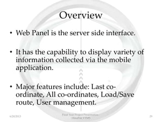 Overview
• Web Panel is the server side interface.
• It has the capability to display variety of
information collected via the mobile
application.
• Major features include: Last co-
ordinate, All co-ordinates, Load/Save
route, User management.
Final Year Project Presentation -
HinoPak VTMS
296/20/2013
 