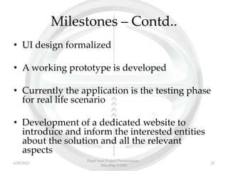 Milestones – Contd..
• UI design formalized
• A working prototype is developed
• Currently the application is the testing phase
for real life scenario
• Development of a dedicated website to
introduce and inform the interested entities
about the solution and all the relevant
aspects
Final Year Project Presentation -
HinoPak VTMS
326/20/2013
 