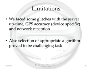 Limitations
• We faced some glitches with the server
up-time, GPS accuracy (device specific)
and network reception
• Also selection of appropriate algorithm
proved to be challenging task
Final Year Project Presentation -
HinoPak VTMS
346/20/2013
 