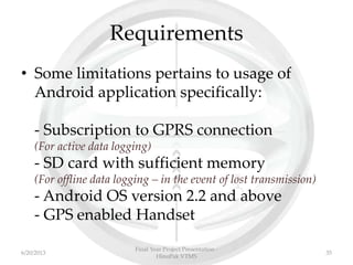 Requirements
• Some limitations pertains to usage of
Android application specifically:
- Subscription to GPRS connection
(For active data logging)
- SD card with sufficient memory
(For offline data logging – in the event of lost transmission)
- Android OS version 2.2 and above
- GPS enabled Handset
Final Year Project Presentation -
HinoPak VTMS
356/20/2013
 