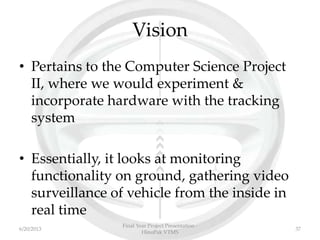 Vision
• Pertains to the Computer Science Project
II, where we would experiment &
incorporate hardware with the tracking
system
• Essentially, it looks at monitoring
functionality on ground, gathering video
surveillance of vehicle from the inside in
real time
Final Year Project Presentation -
HinoPak VTMS
376/20/2013
 
