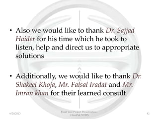 • Also we would like to thank Dr. Sajjad
Haider for his time which he took to
listen, help and direct us to appropriate
solutions
• Additionally, we would like to thank Dr.
Shakeel Khoja, Mr. Faisal Iradat and Mr.
Imran khan for their learned consult
Final Year Project Presentation -
HinoPak VTMS
426/20/2013
 