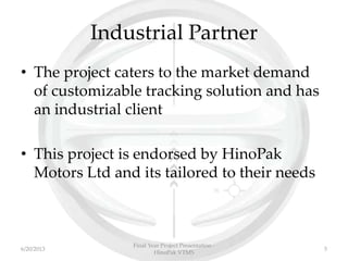 Industrial Partner
• The project caters to the market demand
of customizable tracking solution and has
an industrial client
• This project is endorsed by HinoPak
Motors Ltd and its tailored to their needs
Final Year Project Presentation -
HinoPak VTMS
56/20/2013
 