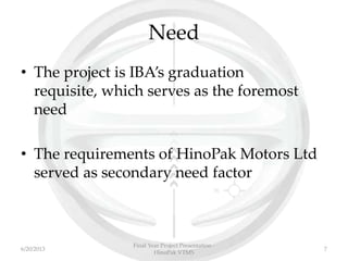 Need
• The project is IBA’s graduation
requisite, which serves as the foremost
need
• The requirements of HinoPak Motors Ltd
served as secondary need factor
Final Year Project Presentation -
HinoPak VTMS
76/20/2013
 