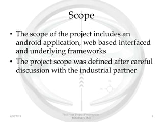 Scope
• The scope of the project includes an
android application, web based interfaced
and underlying frameworks
• The project scope was defined after careful
discussion with the industrial partner
Final Year Project Presentation -
HinoPak VTMS
86/20/2013
 