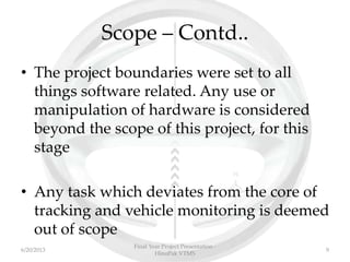 Scope – Contd..
• The project boundaries were set to all
things software related. Any use or
manipulation of hardware is considered
beyond the scope of this project, for this
stage
• Any task which deviates from the core of
tracking and vehicle monitoring is deemed
out of scope
Final Year Project Presentation -
HinoPak VTMS
96/20/2013
 
