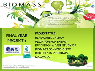 FINAL YEAR
PROJECT 1

PROJECT TITLE:
RENEWABLE ENERGY
ADOPTION FOR ENERGY
EFFICIENCY: A CASE STUDY OF
BIOMASS CONVERSION TO
BIOFUELS IN PETRONAS
MALAYSIA.

Final Year Project 1 (Renewable Energy Adoption: Biomass
Conversion to Biofuels in PETRONAS Malaysia)

12/19/2013

 