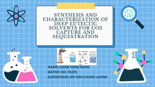SYNTHESIS AND
CHARACTERIZATION OF
DEEP EUTECTIC
SOLVENTS FOR CO2
CAPTURE AND
SEQUESTRATION
NAME: CHAN YONG SOON
SUPERVISOR: DR YIIN CHUNG LOONG
MATRIC NO: 74378
 