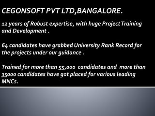 CEGONSOFT PVT LTD,BANGALORE.
12 years of Robust expertise, with huge ProjectTraining
and Development .
64 candidates have grabbed University Rank Record for
the projects under our guidance .
Trained for more than 55,000 candidates and more than
35000 candidates have got placed for various leading
MNCs.
 