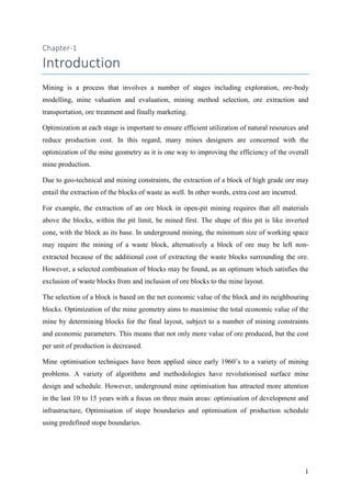 1
Chapter-1
Introduction
Mining is a process that involves a number of stages including exploration, ore-body
modelling, mine valuation and evaluation, mining method selection, ore extraction and
transportation, ore treatment and finally marketing.
Optimization at each stage is important to ensure efficient utilization of natural resources and
reduce production cost. In this regard, many mines designers are concerned with the
optimization of the mine geometry as it is one way to improving the efficiency of the overall
mine production.
Due to geo-technical and mining constraints, the extraction of a block of high grade ore may
entail the extraction of the blocks of waste as well. In other words, extra cost are incurred.
For example, the extraction of an ore block in open-pit mining requires that all materials
above the blocks, within the pit limit, be mined first. The shape of this pit is like inverted
cone, with the block as its base. In underground mining, the minimum size of working space
may require the mining of a waste block, alternatively a block of ore may be left non-
extracted because of the additional cost of extracting the waste blocks surrounding the ore.
However, a selected combination of blocks may be found, as an optimum which satisfies the
exclusion of waste blocks from and inclusion of ore blocks to the mine layout.
The selection of a block is based on the net economic value of the block and its neighbouring
blocks. Optimization of the mine geometry aims to maximise the total economic value of the
mine by determining blocks for the final layout, subject to a number of mining constraints
and economic parameters. This means that not only more value of ore produced, but the cost
per unit of production is decreased.
Mine optimisation techniques have been applied since early 1960’s to a variety of mining
problems. A variety of algorithms and methodologies have revolutionised surface mine
design and schedule. However, underground mine optimisation has attracted more attention
in the last 10 to 15 years with a focus on three main areas: optimisation of development and
infrastructure, Optimisation of stope boundaries and optimisation of production schedule
using predefined stope boundaries.
 