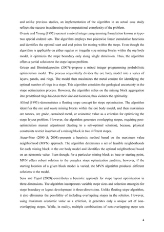 4
and unlike previous studies, an implementation of the algorithm in an actual case study
reflects the success in addressing the computational complexity of the problem.
Ovanic and Young (1995):-present a mixed integer programming formulation known as type-
two special ordered sets. The algorithm employs two piecewise linear cumulative functions
and identifies the optimal start and end points for mining within the stope. Even though the
algorithm is applicable on either regular or irregular size mining blocks within the ore body
model, it optimizes the stope boundary only along single dimension. Thus, the algorithm
offers a partial solution to the stope layout problem.
Griceo and Dimitrakopoulos (2007):-propose a mixed integer programming probabilistic
optimization model. The process sequentially divides the ore body model into a series of
layers, panels, and rings. The model then maximizes the metal content for identifying the
optimal number of rings in a stope. This algorithm considers the geological uncertainty in the
stope optimization process. However, the algorithm relies on the mining block aggregation
into predefined rings based on their size and location, thus violates the optimality.
Alford (1995):-demonstrates a floating stope concept for stope optimization. The algorithm
identifies the ore and waste mining blocks within the ore body model, and then maximizes
ore tonnes, ore grade, contained metal, or economic value as a criterion for optimizing the
stope layout problem. However, the algorithm generates overlapping stopes, requiring post-
optimization manual adjustment (leading to a sub-optimal solution), because, physical
constraints restrict insertion of a mining block in two different stopes.
Ataee-Pour (2000 & 2004):-presents a heuristic method based on the maximum value
neighborhood (MVN) approach. The algorithm determines a set of feasible neighborhoods
for each mining block in the ore body model and identifies the optimal neighborhood based
on an economic value. Even though, for a particular mining block as base or starting point,
MVN offers robust solution to the complex stope optimization problem, however, if the
starting location of a given block model is varied, the MVN algorithm produces different
solutions to the model.
Sens and Topal (2009):-contributes a heuristic approach for stope layout optimization in
three-dimensions. The algorithm incorporates variable stope sizes and selection strategies for
stope boundary or layout development in three-dimensions. Unlike floating stope algorithm,
it also eliminates the possibility of including overlapping stopes in the solution. However,
using maximum economic value as a criterion, it generates only a unique set of non-
overlapping stopes. While, in reality, multiple combinations of non-overlapping stope sets
 