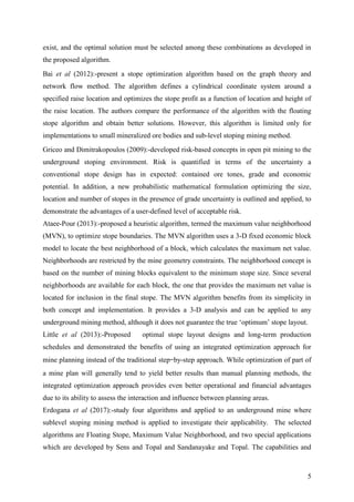 5
exist, and the optimal solution must be selected among these combinations as developed in
the proposed algorithm.
Bai et al (2012):-present a stope optimization algorithm based on the graph theory and
network flow method. The algorithm defines a cylindrical coordinate system around a
specified raise location and optimizes the stope profit as a function of location and height of
the raise location. The authors compare the performance of the algorithm with the floating
stope algorithm and obtain better solutions. However, this algorithm is limited only for
implementations to small mineralized ore bodies and sub-level stoping mining method.
Griceo and Dimitrakopoulos (2009):-developed risk-based concepts in open pit mining to the
underground stoping environment. Risk is quantified in terms of the uncertainty a
conventional stope design has in expected: contained ore tones, grade and economic
potential. In addition, a new probabilistic mathematical formulation optimizing the size,
location and number of stopes in the presence of grade uncertainty is outlined and applied, to
demonstrate the advantages of a user-defined level of acceptable risk.
Ataee-Pour (2013):-proposed a heuristic algorithm, termed the maximum value neighborhood
(MVN), to optimize stope boundaries. The MVN algorithm uses a 3-D fixed economic block
model to locate the best neighborhood of a block, which calculates the maximum net value.
Neighborhoods are restricted by the mine geometry constraints. The neighborhood concept is
based on the number of mining blocks equivalent to the minimum stope size. Since several
neighborhoods are available for each block, the one that provides the maximum net value is
located for inclusion in the final stope. The MVN algorithm benefits from its simplicity in
both concept and implementation. It provides a 3-D analysis and can be applied to any
underground mining method, although it does not guarantee the true ‘optimum’ stope layout.
Little et al (2013):-Proposed optimal stope layout designs and long-term production
schedules and demonstrated the benefits of using an integrated optimization approach for
mine planning instead of the traditional step–by-step approach. While optimization of part of
a mine plan will generally tend to yield better results than manual planning methods, the
integrated optimization approach provides even better operational and financial advantages
due to its ability to assess the interaction and influence between planning areas.
Erdogana et al (2017):-study four algorithms and applied to an underground mine where
sublevel stoping mining method is applied to investigate their applicability. The selected
algorithms are Floating Stope, Maximum Value Neighborhood, and two special applications
which are developed by Sens and Topal and Sandanayake and Topal. The capabilities and
 