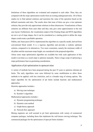 6
limitations of these algorithms are evaluated and compared to each other. Then, they are
compared with the stope optimization results from an existing underground mine. All of these
studies try to find optimal solutions and maximize the value of the operation based on the
defined constraints and rules. The results show that none of them can give a true optimum
solution; they provide only approximate solutions in three dimensions. Visualizations of these
solutions are different from each other and they only give some approximation to the real
case layout. Furthermore, the visualization output of the Floating Stope and MVN algorithms
are not a set of stope shapes, but it can be considered as a starting point to define the stope
shapes could create a profitable operation.
Nikbin, and Ataee-pour (2015):-implemented the algorithm on a specific model, derived from
conventional block model. It is a rigorous algorithm and provides a realistic optimum
solution, compared to its alternatives. Two more constraints, namely the minimum width of
rib pillars and the maximum stope height, are considered in the proposed algorithm.
Altose some stope optimization algorithm are available but wide scale application of this
model is not done as a result stope is optimize manually. There is huge scope of optimizing a
stope performance bast on geomining consideration.
Application of pit optimization in opencast mine
A variety of methods have been proposed during the past 35 years to optimize ultimate pit
limits. The early algorithms were soon followed by some modification to allow those
methods to be applied, with less restriction, and in a broader rang of mining options. The
major algorithm for the optimization of pit limits include heuristic and mathematical
approaches.
Heuristic approaches includes:-
a) Moving cone technique
b) Korobov’s algorithm
Mathematical approaches includes:-
a) Dynamic programming technique
b) Dynamic cone method
c) Graph theory approach
d) Network flow approach
Mining engineers are well assisted in pit limit optimization with variety of commercial
computer packages, including those that implement the well known moving technique. The
commercial packages for the optimization of open pit limits includes:-
 