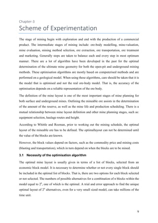 9
Chapter-3
Scheme of Experimentation
The stage of mining begin with exploration and end with the production of a commercial
product. The intermediate stages of mining include: ore-body modelling, mine-valuation,
mine evaluation, mining method selection, ore extraction, ore transportation, ore treatment
and marketing. Generally steps are taken to balance each and every step in most optimum
manner. There are a lot of algorithm have been developed in the past for the optimal
determination of the ultimate mine geometry for both the open-pit and underground mining
methods. These optimisation algorithms are mostly based on computerised methods and are
performed on a geological model. When using these algorithms, care should be taken that it is
the model that is optimised and not the real ore-body model. That is, the accuracy of the
optimisation depends on a reliable representation of the ore body.
The definition of the mine layout is one of the most important stages of mine planning for
both surface and underground mines. Outlining the mineable ore assists in the determination
of the amount of the reserve, as well as the mine life and production scheduling. There is a
mutual relationship between mine layout definition and other mine planning stages, such as:
equipment selection, haulage routes and height.
According to Whittle and Rozman, prior to working out the mining schedule, the optimal
layout of the mineable ore has to be defined. The optimallayout can not be determined until
the value of the blocks are known.
However, the block values depend on factors, such as the commodity price and mining costs
(blasting and transportation), which in turn depend on when the blocks are to be mined.
3.1 Necessity of the optimisation algorithm
The optimal mine layout is usually given in terms of a list of blocks, selected from an
economic block model. It is necessary to determine whether or not every single block should
be included in the optimal list of blocks. That is, there are two options for each block selected
or not selected. The numbers of possible alternatives for a combination of n blocks within the
model equal to 2n
, one of which is the optimal. A trial and error approach to find the unique
optimal layout of 2n
alternatives, even for a very small sized model, can take millions of the
time unit.
 