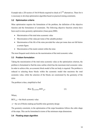 10
Example take a 2D section of 10x10 blocks required to check of 2100
alternatives. There for it
is necessary to develop optimisation algorithm based on practical mining constraints.
3.2 Optimisation criteria
Mine optimisation requires the formulation of the problem, the definition of the objective
function and the formulation of constraints. The following objective function criteria have
been used in mine geometry optimisation (Ataee-pour,2000).
 Maximisation of the total mine economic value
 Maximisation of the value per tonne of the saleable product
 Maximisation of the life of the mine provided the value per tonne does not fall below
a certain figure.
 Maximisation of the metal content within the mine
The most frequent used criteria are the maximisation of the total economic value.
3.3 Problem formulation
Taking the maximisation of the total mine economic value as the optimisation criterion, the
problem is formulated to find the mine outline which has the maximum total economic value.
In order to achieve this, an economic block model of the ore body is required. The problem is
reduced to selecting those blocks within the economic model that maximise the total
economic value, while the selection of the blocks are constrained by the geometry of the
mine.
The problem is then, simplified to find
i,j,k (1)
Where,
BEVi,j,k = the block economic value
= the set of blocks making up feasible mine geometry design
The geometry constraint, in the optimisation of the stope boundaries follows the cubic shape
of the stope. This can be formulated in terms of the minimum stope dimensions.
3.4 Floating stope algorithm
 