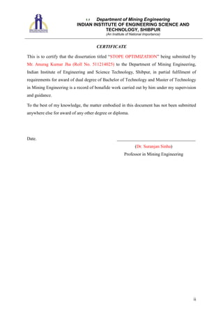 1.1 Department of Mining Engineering
INDIAN INSTITUTE OF ENGINEERING SCIENCE AND
TECHNOLOGY, SHIBPUR
(An Institute of National Importance)
ii
CERTIFICATE
This is to certify that the dissertation titled “STOPE OPTIMIZATION” being submitted by
Mr. Anurag Kumar Jha (Roll No. 511214025) to the Department of Mining Engineering,
Indian Institute of Engineering and Science Technology, Shibpur, in partial fulfilment of
requirements for award of dual degree of Bachelor of Technology and Master of Technology
in Mining Engineering is a record of bonafide work carried out by him under my supervision
and guidance.
To the best of my knowledge, the matter embodied in this document has not been submitted
anywhere else for award of any other degree or diploma.
Date. ___________________________________
(Dr. Suranjan Sinha)
Professor in Mining Engineering
 