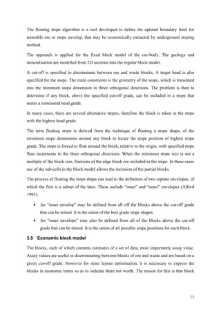 11
The floating stope algorithm is a tool developed to define the optimal boundary limit for
mineable ore or stope envelop, that may be economically extracted by underground stoping
method.
The approach is applied for the fixed block model of the ore-body. The geology and
mineralisation are modelled from 2D sections into the regular block model.
A cut-off is specified to discriminate between ore and waste blocks. A target head is also
specified for the stope. The main constraints is the geometry of the stope, which is translated
into the minimum stope dimension in three orthogonal directions. The problem is then to
determine if any block, above the specified cut-off grade, can be included in a stope that
meets a nominated head grade.
In many cases, there are several alternative stopes, therefore the block is taken in the stope
with the highest head grade.
The term floating stope is derived from the technique of floating a stope shape, of the
minimum stope dimensions around any block to locate the stope position of highest stope
grade. The stope is forced to float around the block, relative to the origin, with specified stope
float increments in the three orthogonal directions. When the minimum stope size is not a
multiple of the block size, fractions of the edge block ore included in the stope. In these cases
use of the sub-cells in the block model allows the inclusion of the partial blocks.
The process of floating the stope shape can lead to the definition of two seprate envelopes, of
which the first is a subset of the later. These include “inner” and “outer” envelopes (Alford
1995).
 An “inner envelop” may be defined from all off the blocks above the cut-off grade
that can be mined. It is the union of the best grade stope shapes.
 An “outer envelope” may also be defined from all of the blocks above the cut-off
grade that can be mined. It is the union of all possible stope positions for each block.
3.5 Economic block model
The blocks, each of which contains estimates of a set of data, most importantly assay value.
Assay values are useful in discriminating between blocks of ore and waste and are based on a
given cut-off grade. However for mine layout optimisation, it is necessary to express the
blocks in economic terms so as to indicate there net worth. The reason for this is that block
 