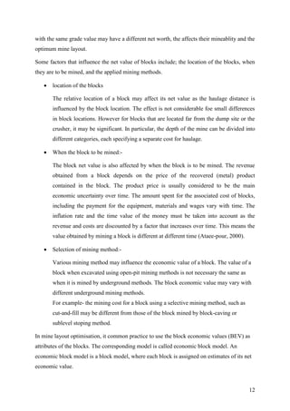 12
with the same grade value may have a different net worth, the affects their mineablity and the
optimum mine layout.
Some factors that influence the net value of blocks include; the location of the blocks, when
they are to be mined, and the applied mining methods.
 location of the blocks
The relative location of a block may affect its net value as the haulage distance is
influenced by the block location. The effect is not considerable foe small differences
in block locations. However for blocks that are located far from the dump site or the
crusher, it may be significant. In particular, the depth of the mine can be divided into
different categories, each specifying a separate cost for haulage.
 When the block to be mined:-
The block net value is also affected by when the block is to be mined. The revenue
obtained from a block depends on the price of the recovered (metal) product
contained in the block. The product price is usually considered to be the main
economic uncertainty over time. The amount spent for the associated cost of blocks,
including the payment for the equipment, materials and wages vary with time. The
inflation rate and the time value of the money must be taken into account as the
revenue and costs are discounted by a factor that increases over time. This means the
value obtained by mining a block is different at different time (Ataee-pour, 2000).
 Selection of mining method:-
Various mining method may influence the economic value of a block. The value of a
block when excavated using open-pit mining methods is not necessary the same as
when it is mined by underground methods. The block economic value may vary with
different underground mining methods.
For example- the mining cost for a block using a selective mining method, such as
cut-and-fill may be different from those of the block mined by block-caving or
sublevel stoping method.
In mine layout optimisation, it common practice to use the block economic values (BEV) as
attributes of the blocks. The corresponding model is called economic block model. An
economic block model is a block model, where each block is assigned on estimates of its net
economic value.
 