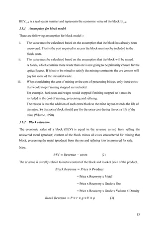 13
BEVi,j,k is a real scalar number and represents the economic value of the block Bi,j,k.
3.5.1 Assumption for block model
There are following assumption for block model :-
i. The value must be calculated based on the assumption that the block has already been
uncovered. That is the cost required to access the block must not be included in the
block costs.
ii. The value must be calculated based on the assumption that the block will be mined.
A block, which contains more waste than ore is not going to be primarily chosen for the
optical layout. If it has to be mined to satisfy the mining constraints the ore content will
pay for some of the included waste.
iii. When considering the cost of mining or the cost of processing blocks, only those costs
that would stop if mining stopped are included.
For example- fuel costs and wages would stopped if mining stopped so it must be
included in the cost of mining, processing and refining.
The reason is that the addition of each extra block to the mine layout extends the life of
the mine. So that extra block should pay for the extra cost during the extra life of the
mine (Whittle, 1990).
3.5.2 Block valuation
The economic value of a block (BEV) is equal to the revenue earned from selling the
recovered metal (product) content of the block minus all costs encountered for mining that
block, processing the metal (product) from the ore and refining it to be prepared for sale.
Now,
(2)
The revenue is directly related to metal content of the block and market price of the product.
= Price x Recovery x Metal
= Price x Recovery x Grade x Ore
= Price x Recovery x Grade x Volume x Density
(3)
 