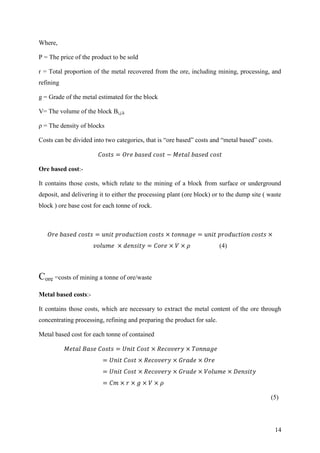 14
Where,
P = The price of the product to be sold
r = Total proportion of the metal recovered from the ore, including mining, processing, and
refining
g = Grade of the metal estimated for the block
V= The volume of the block Bi,j,k
ρ = The density of blocks
Costs can be divided into two categories, that is “ore based” costs and “metal based” costs.
Ore based cost:-
It contains those costs, which relate to the mining of a block from surface or underground
deposit, and delivering it to either the processing plant (ore block) or to the dump site ( waste
block ) ore base cost for each tonne of rock.
(4)
Core =costs of mining a tonne of ore/waste
Metal based costs:-
It contains those costs, which are necessary to extract the metal content of the ore through
concentrating processing, refining and preparing the product for sale.
Metal based cost for each tonne of contained
(5)
 