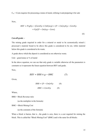 15
Cm = Costs requires for processing a tonne of metal, refining it and preparing it for sale
Now,
(6)
Cut-off grade :-
The mining grade required in order for a mineral or metal to be economically mined (
processed ) material found to be above this grade is considered to be ore, while material
below this grade is considered to be waste.
A grade above which the deposit is considered as ore otherwise waste.
Unit – gram/tonne or % of metal
In the above equation, we can see that only grade is variable otherwise all the parameters is
constants so it represents the linear equation between BEV and grade.
Now,
(7)
Given,
(8)
(9)
Where,
BRR = Block Revenue ratio
(as the multiplier in the formula)
BMC = Block Mining Cost
(as the constants of the formula)
When a block is barren, that is , the grade is zero, there is a cost required for mining the
block. This is called the “Block Mining Cost” (BMC) and is the same for all blocks.
 