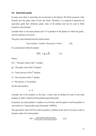 17
3.6 Equivalent grade
In many cases there is more than one ore presents in the deposit. The block economic value
formula uses the grade value of only one metal. Therefore, it is required to determine an
equivalent grade that substitutes grade value of all product and can be used in block
economic value formula.
Consider there is one main product and “n” by-product in the deposit of which the grade ,
recovery and price are known.
The gross value obtained from the metal content,
(10)
For each product within the deposit
GVi = gi.ri.Pi (11)
Where,
GVi = The gross value of the ith
product
gi = The grade value of the ith
product
ri = Total recovery of the ith
product
Pi = The unit price of the ith
product
n = The total no. of by-product
For the main product,
n = 0
Consider one of the products as the base, a factor may be defined for each of the other
products in order to obtain the base product equivalent grade.
In practice, the main product is usually set as the base, and the grade of each by-product is
converted to its “main product equivalent grade” (MPEG).
The equivalence factor (EF) for each by-product is defined as the ration of its gross value to
the gross value of its main product
-
(12)
 