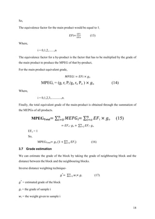 18
So,
The equivalence factor for the main product would be equal to 1.
(13)
Where,
i = 0,1,2,.......,n
The equivalence factor for a by-product is the factor that has to be multiplied by the grade of
the main product to produce the MPEG of that by-product,
For the main product equivalent grade,
o
MPEGi = (gi ri Pi/go ro Po ) o (14)
Where,
i = 0,1,2,3,.............,n.
Finally, the total equivalent grade of the main-product is obtained through the summation of
the MEPGs of all products.
MPEGTotal i i o (15)
o o i o
EFo = 1
So,
MPEGTotal o i (16)
3.7 Grade estimation
We can estimate the grade of the block by taking the grade of neighbouring block and the
distance between the block and the neighbouring blocks.
Inverse distance weighting technique-
*
i i (17)
*
= estimated grade of the block
i = the grade of sample i
i = the weight given to sample i
 
