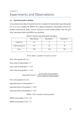 20
Chapter-4
Experiments and Observations
4.1 Equivalent grade evaluation
Let us assume some data of assumed mine try to compute the main product equivalent grade.
Let us we try to compute the MPEGs for a deposit containing a main-product and two by-
products. Knowing the grade, recovery and price of each (metal) product, then the gross
value, equivalence factor and MPEGs are calculated.
Table-4.1 data for equivalent grade calculation
Main product By-product 1 By product 2
Grade (%) 10 5 4
Total recovery (%) 90 70 70
Price 100 150 120
Now, from equation No. (11)
Gross value of main product = 9
Gross value of by-product 1 = 5.25
Gross value of by-product 2 = 3.36
Now, from equation No. (12)
Equivalent factor of main product = 1
Equivalent factor of by-product 1 = 0.58
Equivalent factor of by-product 2 = 0.37
MPEG of by-product 1 (%) = 5.8
MPEG of by-product 2 (%) = 3.7
 