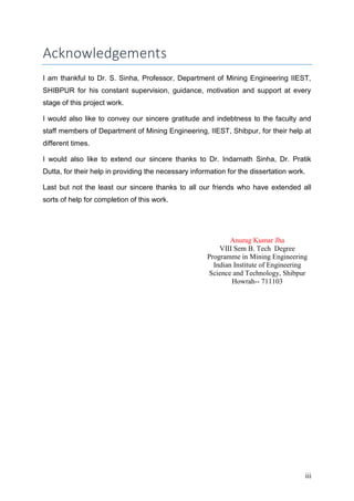 iii
Acknowledgements
I am thankful to Dr. S. Sinha, Professor, Department of Mining Engineering IIEST,
SHIBPUR for his constant supervision, guidance, motivation and support at every
stage of this project work.
I would also like to convey our sincere gratitude and indebtness to the faculty and
staff members of Department of Mining Engineering, IIEST, Shibpur, for their help at
different times.
I would also like to extend our sincere thanks to Dr. Indarnath Sinha, Dr. Pratik
Dutta, for their help in providing the necessary information for the dissertation work.
Last but not the least our sincere thanks to all our friends who have extended all
sorts of help for completion of this work.
Anurag Kumar Jha
VIII Sem B. Tech Degree
Programme in Mining Engineering
Indian Institute of Engineering
Science and Technology, Shibpur
Howrah-- 711103
 