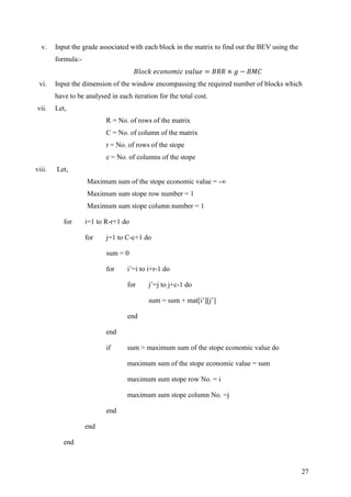 27
v. Input the grade associated with each block in the matrix to find out the BEV using the
formula:-
vi. Input the dimension of the window encompassing the required number of blocks which
have to be analysed in each iteration for the total cost.
vii. Let,
R = No. of rows of the matrix
C = No. of column of the matrix
r = No. of rows of the stope
c = No. of columns of the stope
viii. Let,
Maximum sum of the stope economic value = -∞
Maximum sum stope row number = 1
Maximum sum stope column number = 1
for i=1 to R-r+1 do
for j=1 to C-c+1 do
sum = 0
for i’=i to i+r-1 do
for j’=j to j+c-1 do
sum = sum + mat[i’][j’]
end
end
if sum > maximum sum of the stope economic value do
maximum sum of the stope economic value = sum
maximum sum stope row No. = i
maximum sum stope column No. =j
end
end
end
 