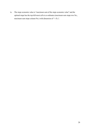 28
ix. The stope economic value is “maximum sum of the stope economic value” and the
optimal stope has the top-left-most cell at co-ordinates (maximum sum stope row No.,
maximum sum stope column No.) with dimension of “ r X c’.
 
