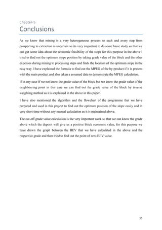 33
Chapter-5
Conclusions
As we know that mining is a very heterogeneous process so each and every step from
prospecting to extraction is uncertain so its very important to do some basic study so that we
can get some idea about the economic feasibility of the stope for this purpose in the above i
tried to find out the optimum stope position by taking grade value of the block and the other
expenses during mining to processing steps and finds the location of the optimum stope in the
easy way. I have explained the formula to find out the MPEG of the by-product if it is present
with the main product and also taken a assumed data to demonstrate the MPEG calculation.
If in any case if we not know the grade value of the block but we know the grade value of the
neighbouring point in that case we can find out the grade value of the block by inverse
weighting method as it is explained in the above in this paper.
I have also mentioned the algorithm and the flowchart of the programme that we have
prepared and used in this project to find out the optimum position of the stope easily and in
very short time without any manual calculation as it is maintained above.
The cut-off grade value calculation is the very important work so that we can know the grade
above which the deposit will give us a positive block economic value, for this purpose we
have drawn the graph between the BEV that we have calculated in the above and the
respective grade and then tried to find out the point of zero BEV value.
 