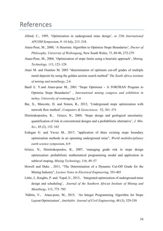 34
References
Alford, C., 1995, ‘Optimization in underground mine design’, in 25th International
APCOM Symposium, 9–14 July, 213–218.
Ataee-Pour, M., 2000, ‘A Heuristic Algorithm to Optimize Stope Boundaries’, Doctor of
Philosophy, University of Wollongong, New South Wales, 73, 88-96, 272-279
Ataee-Pour, M., 2004, ‘Optimization of stope limits using a heuristic approach’, Mining.
Technology, 113, 123–128
Ataei M. and Osanloo M. 2003 “determination of optimum cut-off grades of multiple
metal deposits by using the golden section search method” The South Africa institute
of mining and metallurgy, 2-6
Baafi E. Y.and Ataee-pour M., 2001 “Stope Optimiser - A FORTRAN Program to
Optimise Stope Boundaries” , International mining congress and exhibition in
turkey, University of wottongong, 2-4
Bai, X., Marcotte, D. and Simon, R., 2012, ‘Underground stope optimization with
network flow method’, Computers & Geosciences, 52, 361–371
Dimitrakopoulos, R., Grieco, N., 2009, ‘Stope design and geological uncertainty:
quantification of risk in conventional designs and a probabilistic alternative’, J. Min.
Sci., 45 (2), 152–163
Erdogan G. and Yavuz M., 2017, “application of three existing stope boundary
optimisation methods in an operating underground mine”, World multidisciplinary
earth science symposium, 4-9
Grieco, N., Dimitrakopoulos, R., 2007, ‘managing grade risk in stope design
optimization: probabilistic mathematical programming modal and application in
sublevel stoping, Mining Technology, 116, 49–57
Howell and Duke , 2011, “The Determination of a Dynamic Cut-Off Grade for the
Mining Industry”, Lecture Notes in Electrical Engineering, 391-403
Little, J., Knights, P. and Topal, E., 2013,. ‘Integrated optimization of underground mine
design and scheduling’, Journal of the Southern African Institute of Mining and
Metallurgy, 113, 775–785
Nikbin, V., Ataee-pour, M., 2015, ‘An Integer Programming Algorithm for Stope
Layout Optimization’, Amirkabir Journal of Civil Engineering, 48 (3), 329-338
 