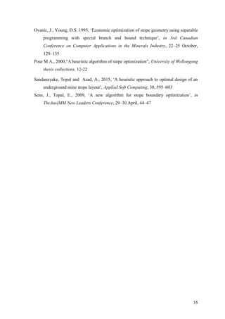 35
Ovanic, J., Young, D.S. 1995, ‘Economic optimization of stope geometry using separable
programming with special branch and bound technique’, in 3rd Canadian
Conference on Computer Applications in the Minerals Industry, 22–25 October,
129–135
Pour M A., 2000,“A heuristic algorithm of stope optimization”, University of Wollongong
thesis collections, 12-22
Sandanayake, Topal and Asad, A., 2015, ‘A heuristic approach to optimal design of an
underground mine stope layout’, Applied Soft Computing, 30, 595–603
Sens, J., Topal, E., 2009, ‘A new algorithm for stope boundary optimization’, in
TheAusIMM New Leaders Conference, 29–30 April, 44–47
 