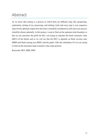vi
Abstract
As we know that mining is a process in which there are different steps like prospecting,
exploration, mining of ore, processing, and refining. Each and every step is very expensive
steps for the optimum output from the mine it should be considered as each and every process
should be chosen optimally. In this project, i want to find out the optimum mine boundary so
that we can maximise the profit for this i am trying to calculate the block economic value
(BEV) of the blocks and as we will see that the BEV is depends on block revenue ratio
(BRR) and block mining cost (BMC) and the grade. After the calculation of it we are trying
to find out the maximum stope economic value stope position.
Keywords: BEV, BRR, BMC
 