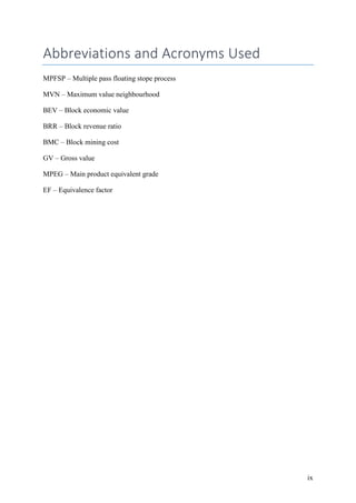 ix
Abbreviations and Acronyms Used
MPFSP – Multiple pass floating stope process
MVN – Maximum value neighbourhood
BEV – Block economic value
BRR – Block revenue ratio
BMC – Block mining cost
GV – Gross value
MPEG – Main product equivalent grade
EF – Equivalence factor
 