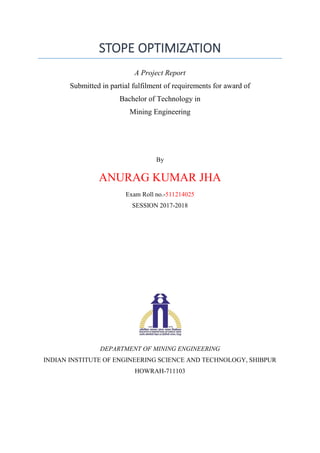 STOPE OPTIMIZATION
A Project Report
Submitted in partial fulfilment of requirements for award of
Bachelor of Technology in
Mining Engineering
By
ANURAG KUMAR JHA
Exam Roll no.-511214025
SESSION 2017-2018
DEPARTMENT OF MINING ENGINEERING
INDIAN INSTITUTE OF ENGINEERING SCIENCE AND TECHNOLOGY, SHIBPUR
HOWRAH-711103
 