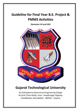 Guideline for Final Year B.E. Project &
PMMS Activities
(Semester VII and VIII)
Gujarat Technological University
Nr.Vishwakarma Government Engineering College
Nr.Visat Three Roads, Visat - Gandhinagar Highway
Chandkheda, Ahmedabad – 382424 – Gujarat
 