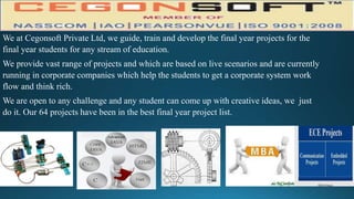 We at Cegonsoft Private Ltd, we guide, train and develop the final year projects for the
final year students for any stream of education.
We provide vast range of projects and which are based on live scenarios and are currently
running in corporate companies which help the students to get a corporate system work
flow and think rich.
We are open to any challenge and any student can come up with creative ideas, we just
do it. Our 64 projects have been in the best final year project list.
 