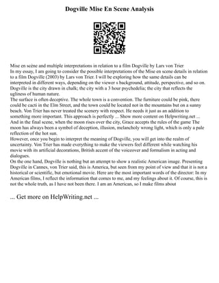 Dogville Mise En Scene Analysis
Mise en scène and multiple interpretations in relation to a film Dogville by Lars von Trier
In my essay, I am going to consider the possible interpretations of the Mise en scene details in relation
to a film Dogville (2003) by Lars von Trier. I will be exploring how the same details can be
interpreted in different ways, depending on the viewer s background, attitude, perspective, and so on.
Dogville is the city drawn in chalk; the city with a 3 hour psychedelia; the city that reflects the
ugliness of human nature.
The surface is often deceptive. The whole town is a convention. The furniture could be pink, there
could be cacti in the Elm Street, and the town could be located not in the mountains but on a sunny
beach. Von Trier has never treated the scenery with respect. He needs it just as an addition to
something more important. This approach is perfectly ... Show more content on Helpwriting.net ...
And in the final scene, when the moon rises over the city, Grace accepts the rules of the game The
moon has always been a symbol of deception, illusion, melancholy wrong light, which is only a pale
reflection of the hot sun.
However, once you begin to interpret the meaning of Dogville, you will get into the realm of
uncertainty. Von Trier has made everything to make the viewers feel different while watching his
movie with its artificial decorations, British accent of the voiceover and formalism in acting and
dialogues.
On the one hand, Dogville is nothing but an attempt to show a realistic American image. Presenting
Dogville in Cannes, von Trier said, this is America, but seen from my point of view and that it is not a
historical or scientific, but emotional movie. Here are the most important words of the director: In my
American films, I reflect the information that comes to me, and my feelings about it. Of course, this is
not the whole truth, as I have not been there. I am an American, so I make films about
... Get more on HelpWriting.net ...
 