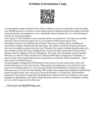 Treblinka Extermination Camp
An extermination camp in Poland built in 1942 in addition to the pre existing labor camp that killed
over 900,000 prisoners. It served as a Nazi killing center for deported citizens from ghettos and other
camps that became overpopulated. It was a specifically chosen location due to it s an environment it
was able to conceal the murders.
In the spring of 1942 Treblinka a mass execution facility was operational. The camp was carefully
selected to obscure from the nearest city. It was located in North Eastern region of the
Generalgouvernement near Malkinia Gora Poland. The area was within a heavy woodland not
exposing the countless murders that had taken place. The camp was built by German construction
firms out of available resources from the wood. Primarily, the workers building the death camp were
Jews brought in trucks from local neighborhoods. A track was later constructed for the arrivals of
deportees and the shipping of the Jews belongings. The camp s first commander was Dr. Irmfried
Eberl but was relieved of his commission by Christian Wirth after an inspection of Treblinka. A
massive break in the extermination process causing chaos so Christian Wirth extended his ... Show
more content on Helpwriting.net ...
The demographics changed after the liberation of the survivors by the western allies. Riots still
continued postwar over the return of Jews. Many groups and organizations were formed to assist
survivors in rebuilding their lives. The American Jewish Joint Distribution Committee provided
Holocaust survivors with food and clothing. ORT another major support group helped in rehabilitating
people through training. Jews were given a haven in Palestine as a Jewish state. Discrimination
remained in some parts of Europe that still upheld Nazi s beliefs not all Jews could leave since legal
immigration opportunities were limited. Many Holocaust survivors were able to immigrate overtime
all over world to regain the lives they once
... Get more on HelpWriting.net ...
 