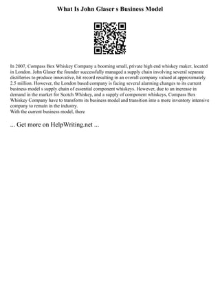 What Is John Glaser s Business Model
In 2007, Compass Box Whiskey Company a booming small, private high end whiskey maker, located
in London. John Glaser the founder successfully managed a supply chain involving several separate
distilleries to produce innovative, hit record resulting in an overall company valued at approximately
2.5 million. However, the London based company is facing several alarming changes to its current
business model s supply chain of essential component whiskeys. However, due to an increase in
demand in the market for Scotch Whiskey, and a supply of component whiskeys, Compass Box
Whiskey Company have to transform its business model and transition into a more inventory intensive
company to remain in the industry.
With the current business model, there
... Get more on HelpWriting.net ...
 