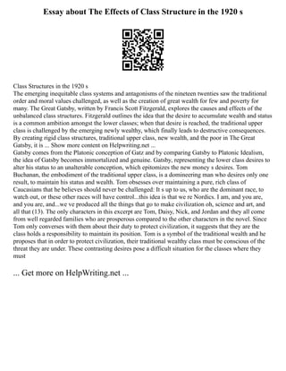 Essay about The Effects of Class Structure in the 1920 s
Class Structures in the 1920 s
The emerging inequitable class systems and antagonisms of the nineteen twenties saw the traditional
order and moral values challenged, as well as the creation of great wealth for few and poverty for
many. The Great Gatsby, written by Francis Scott Fitzgerald, explores the causes and effects of the
unbalanced class structures. Fitzgerald outlines the idea that the desire to accumulate wealth and status
is a common ambition amongst the lower classes; when that desire is reached, the traditional upper
class is challenged by the emerging newly wealthy, which finally leads to destructive consequences.
By creating rigid class structures, traditional upper class, new wealth, and the poor in The Great
Gatsby, it is ... Show more content on Helpwriting.net ...
Gatsby comes from the Platonic conception of Gatz and by comparing Gatsby to Platonic Idealism,
the idea of Gatsby becomes immortalized and genuine. Gatsby, representing the lower class desires to
alter his status to an unalterable conception, which epitomizes the new money s desires. Tom
Buchanan, the embodiment of the traditional upper class, is a domineering man who desires only one
result, to maintain his status and wealth. Tom obsesses over maintaining a pure, rich class of
Caucasians that he believes should never be challenged: It s up to us, who are the dominant race, to
watch out, or these other races will have control...this idea is that we re Nordics. I am, and you are,
and you are, and...we ve produced all the things that go to make civilization oh, science and art, and
all that (13). The only characters in this excerpt are Tom, Daisy, Nick, and Jordan and they all come
from well regarded families who are prosperous compared to the other characters in the novel. Since
Tom only converses with them about their duty to protect civilization, it suggests that they are the
class holds a responsibility to maintain its position. Tom is a symbol of the traditional wealth and he
proposes that in order to protect civilization, their traditional wealthy class must be conscious of the
threat they are under. These contrasting desires pose a difficult situation for the classes where they
must
... Get more on HelpWriting.net ...
 