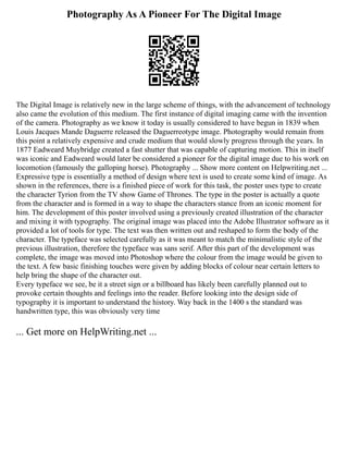 Photography As A Pioneer For The Digital Image
The Digital Image is relatively new in the large scheme of things, with the advancement of technology
also came the evolution of this medium. The first instance of digital imaging came with the invention
of the camera. Photography as we know it today is usually considered to have begun in 1839 when
Louis Jacques Mande Daguerre released the Daguerreotype image. Photography would remain from
this point a relatively expensive and crude medium that would slowly progress through the years. In
1877 Eadweard Muybridge created a fast shutter that was capable of capturing motion. This in itself
was iconic and Eadweard would later be considered a pioneer for the digital image due to his work on
locomotion (famously the galloping horse). Photography ... Show more content on Helpwriting.net ...
Expressive type is essentially a method of design where text is used to create some kind of image. As
shown in the references, there is a finished piece of work for this task, the poster uses type to create
the character Tyrion from the TV show Game of Thrones. The type in the poster is actually a quote
from the character and is formed in a way to shape the characters stance from an iconic moment for
him. The development of this poster involved using a previously created illustration of the character
and mixing it with typography. The original image was placed into the Adobe Illustrator software as it
provided a lot of tools for type. The text was then written out and reshaped to form the body of the
character. The typeface was selected carefully as it was meant to match the minimalistic style of the
previous illustration, therefore the typeface was sans serif. After this part of the development was
complete, the image was moved into Photoshop where the colour from the image would be given to
the text. A few basic finishing touches were given by adding blocks of colour near certain letters to
help bring the shape of the character out.
Every typeface we see, be it a street sign or a billboard has likely been carefully planned out to
provoke certain thoughts and feelings into the reader. Before looking into the design side of
typography it is important to understand the history. Way back in the 1400 s the standard was
handwritten type, this was obviously very time
... Get more on HelpWriting.net ...
 