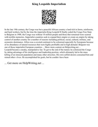 King Leopolds Imperialism
In the late 19th century, the Congo was but a peaceful African country a land rich in farms, rainforests,
and hard workers, but by the time the imperialist King Leopold II finally ceded the Congo Free State
to Belgium in 1908, the Congo was without 10 million people and those that remained were scarred
with terrible memories. Imperialist countries seek to expand their empire or create an empire by taking
control of another country for a number of reasons including political, social, cultural, military, and
economic dominance. Africa was a coveted continent to be colonized especially by Europeans because
of its abundance of natural resources that were highly profitable and in high demand. Belgium was
one of those imperialist European countries ... Show more content on Helpwriting.net ...
Leopold became a sneaky, manipulative liar. To get to the end of the tunnel, he colonized the Congo
by taking advantage of his intelligence and leadership position, which ultimately led to the mass
killing of an innocent population and many other atrocities. His own selfish desires consumed him and
ruined other s lives. He accomplished his goals, but he couldn t have been
... Get more on HelpWriting.net ...
 