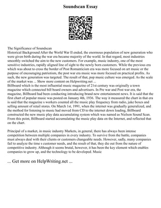 Soundscan Essay
The Significance of Soundscan
Historical Background After the World War II ended, the enormous population of new generation who
were given birth during the war era became majority of the world. In that regard, most industries
smoothly switched the aim to the new customers. For example, music industry, one of the most
sensitive industries, rapidly aligned line of sight to the newly born customers. While the previous era
which was about to cross the border of Post Romanticism era was more focused on art music or the
purpose of encouraging patriotism, the post war era music was more focused on practical profits. As
such, the new generation was targeted. The result of that, pop music culture was emerged. As the scale
of the market was ... Show more content on Helpwriting.net ...
Billboard which is the most influential music magazine of 21st century was originally a town
magazine which connected bill board owners and advertisers. In Pre war and Post war era, the
magazine, Billboard had been conducting introducing brand new entertainment news. It is said that the
first chart of popular music was posted on January 4th, 1936. The way it measured the chart in that era
is said that the magazine s workers counted all the music play frequency from radio, juke boxes and
selling amount of retail stores. On March 1st, 1991, when the internet was gradually generalized, and
the method for listening to music had moved from CD to the internet down loading, Billboard
constructed the new music play data accumulating system which was named as Nielson Sound Scan.
From this point, Billboard started accumulating the music play data on the Internet, and reflected that
on the chart.
Principal of a market, in music industry Markets, in general, there has always been intense
competition between multiple companies in every industry. To survive from the battle, companies
must always deal with their clients or customers changeable needs. However, sadly, many companies
fail to analyze the time s customer needs, and the result of that, they die out from the nature of
competitive industry. Although it seems brutal, however, it has been the key element which enables
companies to grow up, and the technology to be developed. Music
... Get more on HelpWriting.net ...
 