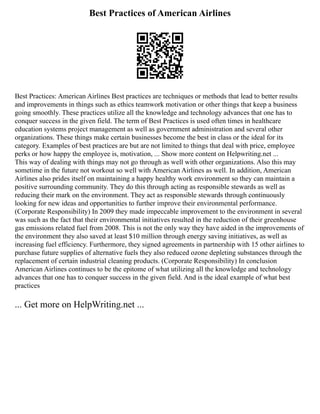 Best Practices of American Airlines
Best Practices: American Airlines Best practices are techniques or methods that lead to better results
and improvements in things such as ethics teamwork motivation or other things that keep a business
going smoothly. These practices utilize all the knowledge and technology advances that one has to
conquer success in the given field. The term of Best Practices is used often times in healthcare
education systems project management as well as government administration and several other
organizations. These things make certain businesses become the best in class or the ideal for its
category. Examples of best practices are but are not limited to things that deal with price, employee
perks or how happy the employee is, motivation, ... Show more content on Helpwriting.net ...
This way of dealing with things may not go through as well with other organizations. Also this may
sometime in the future not workout so well with American Airlines as well. In addition, American
Airlines also prides itself on maintaining a happy healthy work environment so they can maintain a
positive surrounding community. They do this through acting as responsible stewards as well as
reducing their mark on the environment. They act as responsible stewards through continuously
looking for new ideas and opportunities to further improve their environmental performance.
(Corporate Responsibility) In 2009 they made impeccable improvement to the environment in several
was such as the fact that their environmental initiatives resulted in the reduction of their greenhouse
gas emissions related fuel from 2008. This is not the only way they have aided in the improvements of
the environment they also saved at least $10 million through energy saving initiatives, as well as
increasing fuel efficiency. Furthermore, they signed agreements in partnership with 15 other airlines to
purchase future supplies of alternative fuels they also reduced ozone depleting substances through the
replacement of certain industrial cleaning products. (Corporate Responsibility) In conclusion
American Airlines continues to be the epitome of what utilizing all the knowledge and technology
advances that one has to conquer success in the given field. And is the ideal example of what best
practices
... Get more on HelpWriting.net ...
 