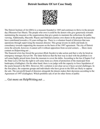 Detroit Institute Of Art Case Study
The Detroit Institute of Art (DIA) is a museum founded in 1885 and continues to thrive in the present
day (Museum Fact Sheet). The people who own it could be the donors who give generously towards
maintaining the museum or the organizations that give grants to maintain the collections for public
viewing. Additionally, Macomb, Wayne and Oakland counties own shares in the property because they
have contributed towards a 10 years millage tax. There is a volunteer board of directors that runs
operations through supervising the museum director. This group invests its skills and lends its
consultancy towards supporting the museum on the basis of the 1997 agreement. The city of Detroit
owns the artwork, however, it cannot sell it without opposition from several corners. ... Show more
content on Helpwriting.net ...
The financial crisis has forced the governor (Rick Snyder) to take action and that is why he hired an
emergency manager, Kevyn Orr. The latter believes that the best way to deal with the problem is to
sell some highly priced items from the museum to cover the debts. According to the law (Chapter 9 of
the State Law), Orr has the right to sell some items as a form of protection of the municipal from
bankruptcy (Gallagher). On the other hand, there is no judge with the capacity to force liquidation of
the assets housed in the DIA. However, Orr s solution is not clear cut as it faces several challenges. In
the first place, the corporate groups and individuals who have given to the DIA are likely to oppose
the sale. The non profit board of directors alongside the donors makes their decisions according to the
Agreement of 1997 (Gallagher). Which prohibits sale of art for other forms of public
... Get more on HelpWriting.net ...
 